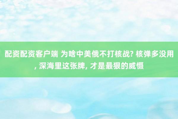 配资配资客户端 为啥中美俄不打核战? 核弹多没用, 深海里这张牌, 才是最狠的威慑