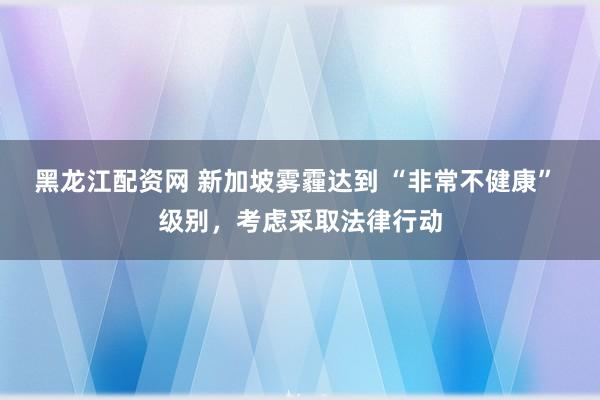 黑龙江配资网 新加坡雾霾达到 “非常不健康” 级别,考虑采取法律行动