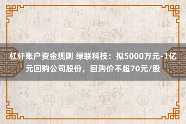 杠杆账户资金规则 绿联科技：拟5000万元-1亿元回购公司股份，回购价不超70元/股