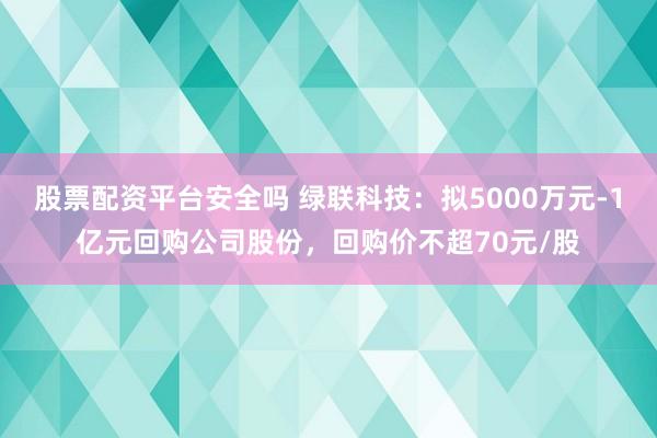 股票配资平台安全吗 绿联科技：拟5000万元-1亿元回购公司股份，回购价不超70元/股