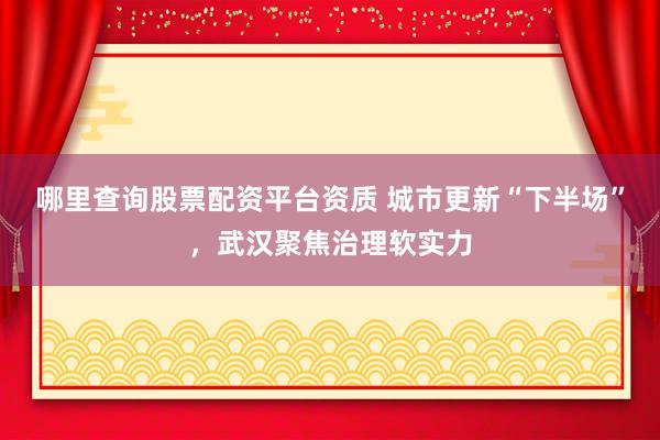 哪里查询股票配资平台资质 城市更新“下半场”，武汉聚焦治理软实力