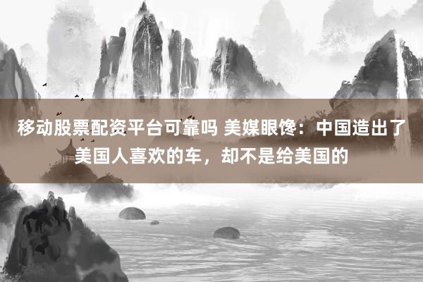 移动股票配资平台可靠吗 美媒眼馋：中国造出了美国人喜欢的车，却不是给美国的