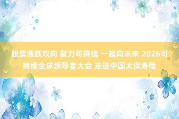 股票涨跌双向 聚力可持续 一起向未来 2026可持续全球领导者大会 走进中国太保寿险
