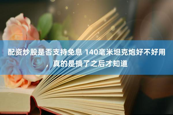 配资炒股是否支持免息 140毫米坦克炮好不好用，真的是搞了之后才知道