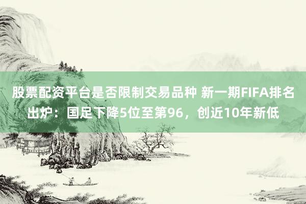股票配资平台是否限制交易品种 新一期FIFA排名出炉：国足下降5位至第96，创近10年新低