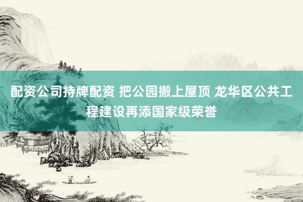 配资公司持牌配资 把公园搬上屋顶 龙华区公共工程建设再添国家级荣誉