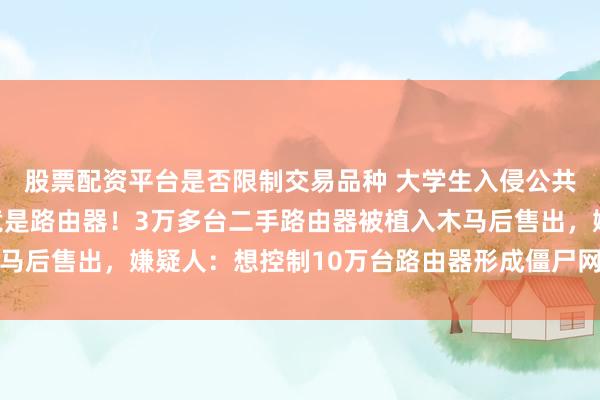 股票配资平台是否限制交易品种 大学生入侵公共安全领域，罪魁祸首竟是路由器！3万多台二手路由器被植入木马后售出，嫌疑人：想控制10万台路由器形成僵尸网络后攻击网站
