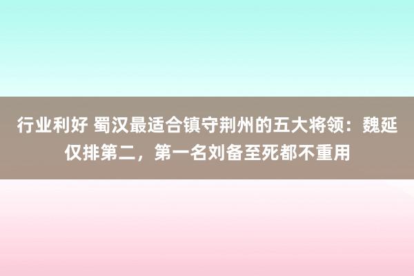 行业利好 蜀汉最适合镇守荆州的五大将领：魏延仅排第二，第一名刘备至死都不重用